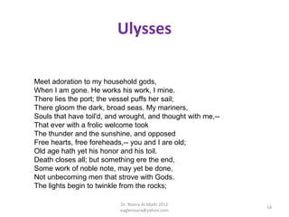 Ulysses

Meet adoration to my household gods,
When I am gone. He works his work, I mine.
There lies the port; the vessel puffs her sail;
There gloom the dark, broad seas. My mariners,
Souls that have toil'd, and wrought, and thought with me,--
That ever with a frolic welcome took
The thunder and the sunshine, and opposed
Free hearts, free foreheads,-- you and I are old;
Old age hath yet his honor and his toil.
Death closes all; but something ere the end,
Some work of noble note, may yet be done,
Not unbecoming men that strove with Gods.
The lights begin to twinkle from the rocks;

                           Dr. Noora Al-Malki 2012
                                                              14
                           eaglenoora@yahoo.com
 