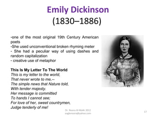 Emily Dickinson
                     (1830–1886)
-one of the most original 19th Century American
poets
-She used unconventional broken rhyming meter
- She had a peculiar way of using dashes and
random capitalization
- creative use of metaphor

This Is My Letter To The World
This is my letter to the world,
That never wrote to me,--
The simple news that Nature told,
With tender majesty.
Her message is committed
To hands I cannot see;
For love of her, sweet countrymen,
Judge tenderly of me!
                              Dr. Noora Al-Malki 2012
                                                        17
                              eaglenoora@yahoo.com
 