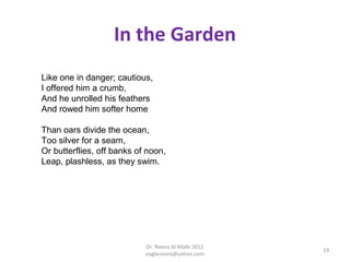 In the Garden
Like one in danger; cautious,
I offered him a crumb,
And he unrolled his feathers
And rowed him softer home

Than oars divide the ocean,
Too silver for a seam,
Or butterflies, off banks of noon,
Leap, plashless, as they swim.




                            Dr. Noora Al-Malki 2012
                                                      19
                            eaglenoora@yahoo.com
 