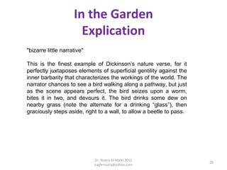 In the Garden
                       Explication
"bizarre little narrative"

This is the finest example of Dickinson’s nature verse, for it
perfectly juxtaposes elements of superficial gentility against the
inner barbarity that characterizes the workings of the world. The
narrator chances to see a bird walking along a pathway, but just
as the scene appears perfect, the bird seizes upon a worm,
bites it in two, and devours it. The bird drinks some dew on
nearby grass (note the alternate for a drinking “glass”), then
graciously steps aside, right to a wall, to allow a beetle to pass.




                             Dr. Noora Al-Malki 2012
                                                                      20
                             eaglenoora@yahoo.com
 