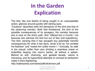 In the Garden
                    Explication
The bird, like one fearful of being caught in an unacceptable
action, glances around quickly with darting eyes.
“Cautious” describes both the demeanor of the bird and that of
the observing narrator. Both feel threatened, the bird of the
possible consequences of its savagery, the narrator because
she is next on the bird’s path. She “offered him a Crumb,” not
because she admires the bird but out of fear and expediency.
The bird, sensing that it has escaped any potentially harmful
consequences for what it has done, struts a bit as “he unrolled
his feathers” and “rowed him softer home—.” Ironically, its walk
is too casual, softer than oars dividing a seamless ocean or
butterflies leaping into noon’s banks, all without a splash.
Behind its soft, charming, and genteel facade, nature is
menacing, and its hypocritical attempts to conceal its barbarism
make it more frightening.
http://salempress.com/store/pdfs/dickinson.pdf
                           Dr. Noora Al-Malki 2012
                                                                   21
                           eaglenoora@yahoo.com
 