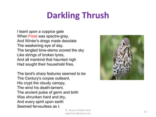 Darkling Thrush
I leant upon a coppice gate
When Frost was spectre-gray,
And Winter's dregs made desolate
The weakening eye of day.
The tangled bine-stems scored the sky
Like strings of broken lyres,
And all mankind that haunted nigh
Had sought their household fires.

The land's sharp features seemed to be
The Century's corpse outleant,
His crypt the cloudy canopy,
The wind his death-lament.
The ancient pulse of germ and birth
Was shrunken hard and dry,
And every spirit upon earth
Seemed fervourless as I.
                          Dr. Noora Al-Malki 2012
                                                    23
                          eaglenoora@yahoo.com
 
