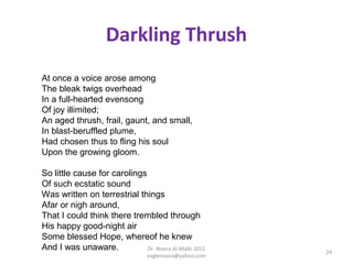 Darkling Thrush
At once a voice arose among
The bleak twigs overhead
In a full-hearted evensong
Of joy illimited;
An aged thrush, frail, gaunt, and small,
In blast-beruffled plume,
Had chosen thus to fling his soul
Upon the growing gloom.

So little cause for carolings
Of such ecstatic sound
Was written on terrestrial things
Afar or nigh around,
That I could think there trembled through
His happy good-night air
Some blessed Hope, whereof he knew
And I was unaware.            Dr. Noora Al-Malki 2012
                                                         24
                                  eaglenoora@yahoo.com
 