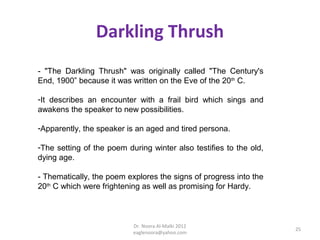 Darkling Thrush
- "The Darkling Thrush" was originally called "The Century's
End, 1900” because it was written on the Eve of the 20th C.

-It describes an encounter with a frail bird which sings and
awakens the speaker to new possibilities.

-Apparently, the speaker is an aged and tired persona.

-The setting of the poem during winter also testifies to the old,
dying age.

- Thematically, the poem explores the signs of progress into the
20th C which were frightening as well as promising for Hardy.



                           Dr. Noora Al-Malki 2012
                                                                    25
                           eaglenoora@yahoo.com
 