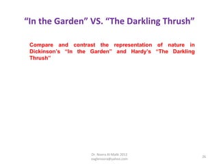 “In the Garden” VS. “The Darkling Thrush”

 Compare and contrast the representation of nature in
 Dickinson’s “In the Garden” and Hardy’s “The Darkling
 Thrush”




                    Dr. Noora Al-Malki 2012
                                                         26
                    eaglenoora@yahoo.com
 