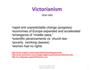 Victorianism
                                1830-1900




•rapid and unpredictable change (progress)
•economies of Europe expanded and accelerated
•emergence of “middle class,”
•scientific advancements vs. church law
•poverty (working classes)
•women had no rights

http://www.english.uwosh.edu/roth/VictorianEngland.htm
http://www.wwnorton.com/college/english/nael/victorian/welcome.htm
http://en.wikipedia.org/wiki/Victorian_era



                             Dr. Noora Al-Malki 2012
                                                                     4
                             eaglenoora@yahoo.com
 