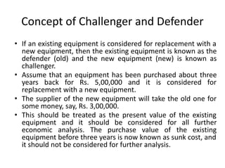 Concept of Challenger and Defender
• If an existing equipment is considered for replacement with a
new equipment, then the existing equipment is known as the
defender (old) and the new equipment (new) is known as
challenger.
• Assume that an equipment has been purchased about three
years back for Rs. 5,00,000 and it is considered for
replacement with a new equipment.
• The supplier of the new equipment will take the old one for
some money, say, Rs. 3,00,000.
• This should be treated as the present value of the existing
equipment and it should be considered for all further
economic analysis. The purchase value of the existing
equipment before three years is now known as sunk cost, and
it should not be considered for further analysis.
 