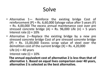 Solve
• Alternative 1— Reinforce the existing bridge Cost of
reinforcement (P) = Rs. 6,60,000 Salvage value after 5 years (F)
= Rs. 4,00,000 The excess annual maintenance cost over pre
stressed concrete bridge (A) = Rs. 96,000 Life (n) = 5 years
Interest rate (i) = 10%
• Alternative 2—Replace the existing bridge by a new pre
stressed concrete bridge Cost of pre stressed concrete bridge
(P) = Rs. 15,00,000 Excess scrap value of steel over the
demolition cost of the current bridge (X) = Rs. 4,20,000
Life (n) = 40 years
Interest rate (i) = 10%
The annual equivalent cost of alternative 2 is less than that of
alternative 1. Based on equal lives comparison over 40 years,
alternative 2 is selected as the best alternative.
 