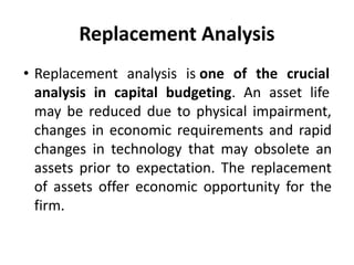 Replacement Analysis
• Replacement analysis is one of the crucial
analysis in capital budgeting. An asset life
may be reduced due to physical impairment,
changes in economic requirements and rapid
changes in technology that may obsolete an
assets prior to expectation. The replacement
of assets offer economic opportunity for the
firm.
 