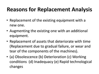 Reasons for Replacement Analysis
• Replacement of the existing equipment with a
new one.
• Augmenting the existing one with an additional
equipment.
• Replacement of assets that deteriorate with time
(Replacement due to gradual failure, or wear and
tear of the components of the machines).
• (a) Obsolescence (b) Deterioration (c) Working
conditions (d) Inadequacy (e) Rapid technological
changes
 