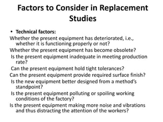 Factors to Consider in Replacement
Studies
• Technical factors:
Whether the present equipment has deteriorated, i.e.,
whether it is functioning properly or not?
Whether the present equipment has become obsolete?
Is the present equipment inadequate in meeting production
rate?
Can the present equipment hold tight tolerances?
Can the present equipment provide required surface finish?
Is the new equipment better designed from a method’s
standpoint?
Is the present equipment polluting or spoiling working
conditions of the factory?
Is the present equipment making more noise and vibrations
and thus distracting the attention of the workers?
 