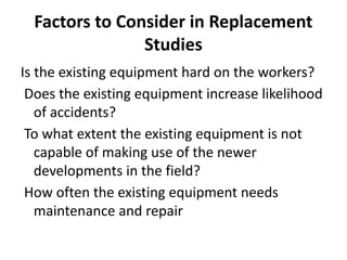 Factors to Consider in Replacement
Studies
Is the existing equipment hard on the workers?
Does the existing equipment increase likelihood
of accidents?
To what extent the existing equipment is not
capable of making use of the newer
developments in the field?
How often the existing equipment needs
maintenance and repair
 