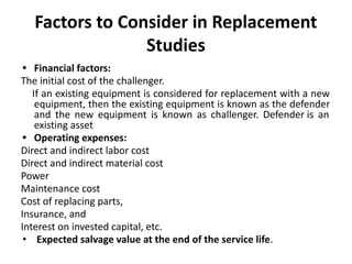 Factors to Consider in Replacement
Studies
• Financial factors:
The initial cost of the challenger.
If an existing equipment is considered for replacement with a new
equipment, then the existing equipment is known as the defender
and the new equipment is known as challenger. Defender is an
existing asset
• Operating expenses:
Direct and indirect labor cost
Direct and indirect material cost
Power
Maintenance cost
Cost of replacing parts,
Insurance, and
Interest on invested capital, etc.
• Expected salvage value at the end of the service life.
 