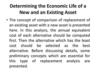 Determining the Economic Life of a
New and an Existing Asset
• The concept of comparison of replacement of
an existing asset with a new asset is presented
here. In this analysis, the annual equivalent
cost of each alternative should be computed
first. Then the alternative which has the least
cost should be selected as the best
alternative. Before discussing details, some
preliminary concepts which are essential for
this type of replacement analysis are
presented.
 