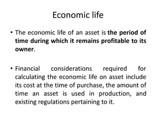 Economic life
• The economic life of an asset is the period of
time during which it remains profitable to its
owner.
• Financial considerations required for
calculating the economic life on asset include
its cost at the time of purchase, the amount of
time an asset is used in production, and
existing regulations pertaining to it.
 