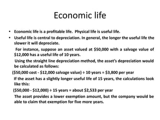 Economic life
• Economic life is a profitable life. Physical life is useful life.
• Useful life is central to depreciation. In general, the longer the useful life the
slower it will depreciate.
For instance, suppose an asset valued at $50,000 with a salvage value of
$12,000 has a useful life of 10 years.
Using the straight line depreciation method, the asset’s depreciation would
be calculated as follows:
($50,000 cost - $12,000 salvage value) ÷ 10 years = $3,800 per year
If the asset has a slightly longer useful life of 15 years, the calculations look
like this:
($50,000 - $12,000) ÷ 15 years = about $2,533 per year
The asset provides a lower exemption amount, but the company would be
able to claim that exemption for five more years.
 