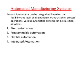 Automated Manufacturing Systems
Automation systems can be categorized based on the
flexibility and level of integration in manufacturing process
operations. Various automation systems can be classified
as follows
1. Fixed automation
1. Fixed automation
2. Programmable automation
3. Flexible automation
4. Integrated Automation
 