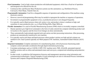 Fixed Automation: Used in high volume production with dedicated equipment, which has a fixed set of operation
and designed to be efficient for this set.
• Continuous flow and Discrete Mass Production systems use this automation. e.g. Distillation Process,
Conveyors, Paint Shops, Transfer lines etc.
Programmable Automation: Used for a changeable sequence of operation and configuration of the machines using
electronic controls.
• However, non-trivial programming effort may be needed to reprogram the machine or sequence of operations.
• Investment on programmable equipment is less, as production process is not changed frequently.
• It is typically used in Batch process where job variety is low and product volume is medium to high, and
sometimes in mass production also. e.g. in Steel Rolling Mills, Paper Mills etc.
Flexible Automation: It is used in Flexible Manufacturing Systems (FMS) which is invariably computer controlled.
• Human operators give high-level commands in the form of codes entered into computer identifying product and
its location in the sequence and the lower level changes are done automatically.
• These automatically loads/unloads required tools and carries out their processing instructions. After processing,
• These automatically loads/unloads required tools and carries out their processing instructions. After processing,
products are automatically transferred to next machine.
• It is typically used in job shops and batch processes where product varieties are high and job volumes are
medium to low. Such systems typically use Multi purpose CNC machines, Automated Guided Vehicles (AGV)
etc.
Integrated Automation: Complete automation of a manufacturing plant, with all processes functioning under
computer control and under coordination through digital information processing.
• It includes technologies such as CAD/M, CAPP, CNC machine tools, FMS, AS &AR, automated material
handling systems such as robots and automated cranes and conveyors, computerized scheduling and production
control.
• In other words, it symbolizes full integration of process and management operations using information and
communication technologies. Typical examples of such technologies are seen in Advanced Process Automation
Systems and Computer Integrated Manufacturing (CIM)
 