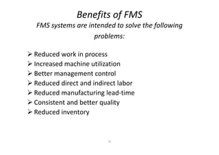 Benefits of FMS
FMS systems are intended to solve the following
problems:
 Reduced work in process
 Increased machine utilization
 Better management control
16
Better management control
 Reduced direct and indirect labor
 Reduced manufacturing lead-time
 Consistent and better quality
 Reduced inventory
 
