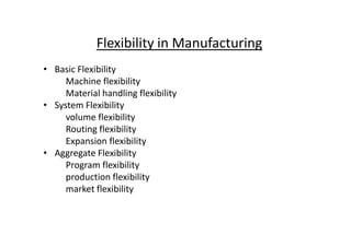 Flexibility in Manufacturing
• Basic Flexibility
Machine flexibility
Material handling flexibility
• System Flexibility
volume flexibility
Routing flexibility
Routing flexibility
Expansion flexibility
• Aggregate Flexibility
Program flexibility
production flexibility
market flexibility
 