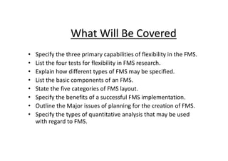 What Will Be Covered
• Specify the three primary capabilities of flexibility in the FMS.
• List the four tests for flexibility in FMS research.
• Explain how different types of FMS may be specified.
• List the basic components of an FMS.
• List the basic components of an FMS.
• State the five categories of FMS layout.
• Specify the benefits of a successful FMS implementation.
• Outline the Major issues of planning for the creation of FMS.
• Specify the types of quantitative analysis that may be used
with regard to FMS.
 