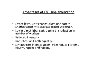 Advantages of FMS Implementation
• Faster, lower-cost changes from one part to
another which will improve capital utilization.
• Lower direct labor cost, due to the reduction in
number of workers.
number of workers.
• Reduced inventory.
• Consistent and better quality.
• Savings from indirect labors, from reduced errors ,
rework, repairs and rejects.
 