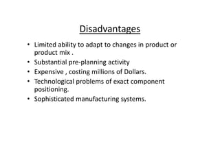 Disadvantages
• Limited ability to adapt to changes in product or
product mix .
• Substantial pre-planning activity
• Expensive , costing millions of Dollars.
• Technological problems of exact component
• Technological problems of exact component
positioning.
• Sophisticated manufacturing systems.
 
