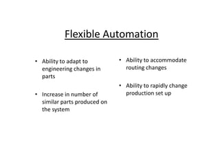Flexible Automation
• Ability to adapt to
engineering changes in
parts
• Ability to accommodate
routing changes
parts
• Increase in number of
similar parts produced on
the system
• Ability to rapidly change
production set up
 