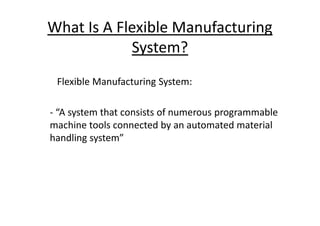 What Is A Flexible Manufacturing
System?
Flexible Manufacturing System:
- “A system that consists of numerous programmable
- “A system that consists of numerous programmable
machine tools connected by an automated material
handling system”
 