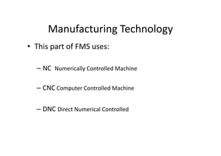 Manufacturing Technology
• This part of FMS uses:
– NC Numerically Controlled Machine
– CNC Computer Controlled Machine
– DNC Direct Numerical Controlled
 