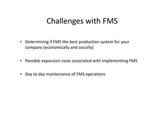 Challenges with FMS
• Determining if FMS the best production system for your
company (economically and socially)
• Possible expansion costs associated with implementing FMS
• Day to day maintenance of FMS operations
 