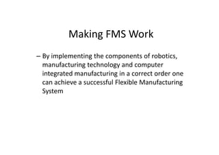 Making FMS Work
– By implementing the components of robotics,
manufacturing technology and computer
integrated manufacturing in a correct order one
integrated manufacturing in a correct order one
can achieve a successful Flexible Manufacturing
System
 