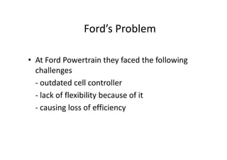 Ford’s Problem
• At Ford Powertrain they faced the following
challenges
- outdated cell controller
- outdated cell controller
- lack of flexibility because of it
- causing loss of efficiency
 