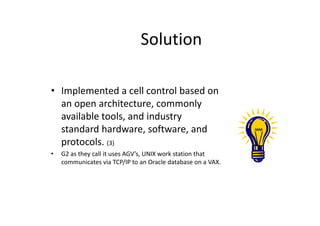 Solution
• Implemented a cell control based on
an open architecture, commonly
available tools, and industry
available tools, and industry
standard hardware, software, and
protocols. (3)
• G2 as they call it uses AGV’s, UNIX work station that
communicates via TCP/IP to an Oracle database on a VAX.
 