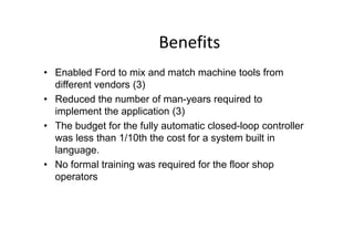 Benefits
• Enabled Ford to mix and match machine tools from
different vendors (3)
• Reduced the number of man-years required to
implement the application (3)
• The budget for the fully automatic closed-loop controller
• The budget for the fully automatic closed-loop controller
was less than 1/10th the cost for a system built in
language.
• No formal training was required for the floor shop
operators
 