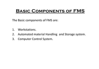Basic Components of FMS
The Basic components of FMS are:
1. Workstations.
2. Automated material Handling and Storage system.
2. Automated material Handling and Storage system.
3. Computer Control System.
 