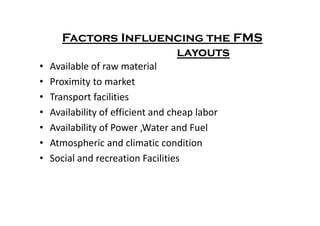 Factors Influencing the FMS
layouts
• Available of raw material
• Proximity to market
• Transport facilities
• Availability of efficient and cheap labor
• Availability of efficient and cheap labor
• Availability of Power ,Water and Fuel
• Atmospheric and climatic condition
• Social and recreation Facilities
 