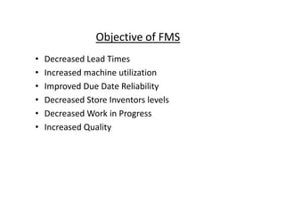Objective of FMS
• Decreased Lead Times
• Increased machine utilization
• Improved Due Date Reliability
• Decreased Store Inventors levels
• Decreased Store Inventors levels
• Decreased Work in Progress
• Increased Quality
 