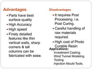 Advantages Disadvantages
 Parts have best
surface quality
 High Accuracy
 High speed
 Finely detailed
features like thin
vertical walls, sharp
corners & tall
columns can be
fabricated with ease.
 It requires Post
Processing. i.e.
Post Curing.
 Careful handling of
raw materials
required.
 High cost of Photo
Curable Resin
Applications:
Investment Casting.
Wind Tunnel Modeling.
Tooling.
Injection Mould Tools.
 