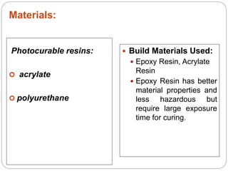Materials:
Photocurable resins:
 acrylate
 polyurethane
 Build Materials Used:
 Epoxy Resin, Acrylate
Resin
 Epoxy Resin has better
material properties and
less hazardous but
require large exposure
time for curing.
 