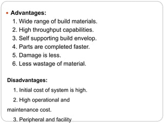  Advantages:
1. Wide range of build materials.
2. High throughput capabilities.
3. Self supporting build envelop.
4. Parts are completed faster.
5. Damage is less.
6. Less wastage of material.
Disadvantages:
1. Initial cost of system is high.
2. High operational and
maintenance cost.
3. Peripheral and facility
 