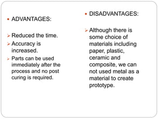  ADVANTAGES:
 Reduced the time.
 Accuracy is
increased.
 Parts can be used
immediately after the
process and no post
curing is required.
 DISADVANTAGES:
 Although there is
some choice of
materials including
paper, plastic,
ceramic and
composite, we can
not used metal as a
material to create
prototype.
 