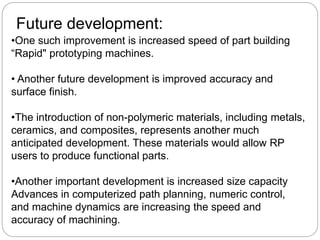 •One such improvement is increased speed of part building
“Rapid" prototyping machines.
• Another future development is improved accuracy and
surface finish.
•The introduction of non-polymeric materials, including metals,
ceramics, and composites, represents another much
anticipated development. These materials would allow RP
users to produce functional parts.
•Another important development is increased size capacity
Advances in computerized path planning, numeric control,
and machine dynamics are increasing the speed and
accuracy of machining.
Future development:
 