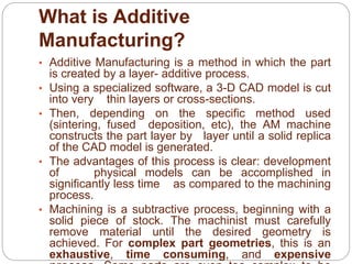 What is Additive
Manufacturing?
• Additive Manufacturing is a method in which the part
is created by a layer- additive process.
• Using a specialized software, a 3-D CAD model is cut
into very thin layers or cross-sections.
• Then, depending on the specific method used
(sintering, fused deposition, etc), the AM machine
constructs the part layer by layer until a solid replica
of the CAD model is generated.
• The advantages of this process is clear: development
of physical models can be accomplished in
significantly less time as compared to the machining
process.
• Machining is a subtractive process, beginning with a
solid piece of stock. The machinist must carefully
remove material until the desired geometry is
achieved. For complex part geometries, this is an
exhaustive, time consuming, and expensive
 