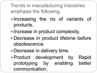 Trends in manufacturing industries
emphasis the following
 Increasing the no of variants of
products.
 Increase in product complexity.
 Decrease in product lifetime before
obsolescence.
 Decrease in delivery time.
 Product development by Rapid
prototyping by enabling better
communication.
 