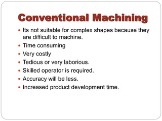 Conventional Machining
 Its not suitable for complex shapes because they
are difficult to machine.
 Time consuming
 Very costly
 Tedious or very laborious.
 Skilled operator is required.
 Accuracy will be less.
 Increased product development time.
 