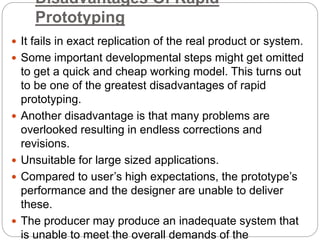 Disadvantages Of Rapid
Prototyping
 It fails in exact replication of the real product or system.
 Some important developmental steps might get omitted
to get a quick and cheap working model. This turns out
to be one of the greatest disadvantages of rapid
prototyping.
 Another disadvantage is that many problems are
overlooked resulting in endless corrections and
revisions.
 Unsuitable for large sized applications.
 Compared to user’s high expectations, the prototype’s
performance and the designer are unable to deliver
these.
 The producer may produce an inadequate system that
is unable to meet the overall demands of the
 