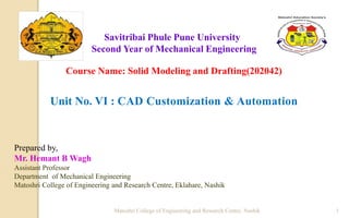 Savitribai Phule Pune University
Second Year of Mechanical Engineering
Course Name: Solid Modeling and Drafting(202042)
Unit No. VI : CAD Customization & Automation
Prepared by,
Mr. Hemant B Wagh
Assistant Professor
Department of Mechanical Engineering
Matoshri College of Engineering and Research Centre, Eklahare, Nashik
Matoshri College of Engineering and Research Centre, Nashik 1
 