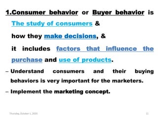 Thursday, October 1, 2020 11
1.Consumer behavior or Buyer behavior is
The study of consumers &
how they make decisions, &
it includes factors that influence the
purchase and use of products.
– Understand consumers and their buying
behaviors is very important for the marketers.
– Implement the marketing concept.
 