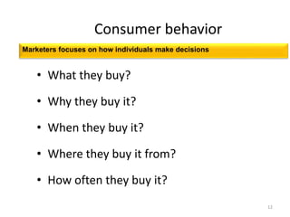 Consumer behavior
• What they buy?
• Why they buy it?
• When they buy it?
• Where they buy it from?
• How often they buy it?
Marketers focuses on how individuals make decisions
12
 
